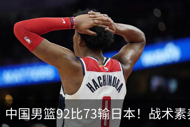 中国男篮92比73输日本！战术素养差的不止一点，世界杯还能出吗？