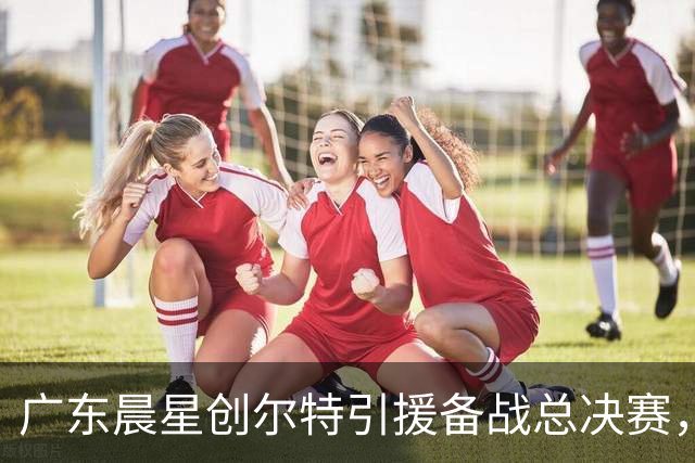 广东晨星创尔特引援备战总决赛，中冠赛场重现归化强援？