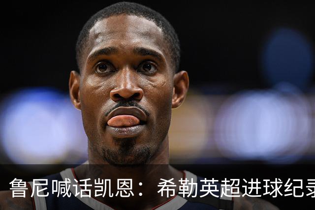 鲁尼喊话凯恩：希勒英超进球纪录等你打破，快回帮曼联重返巅峰吧